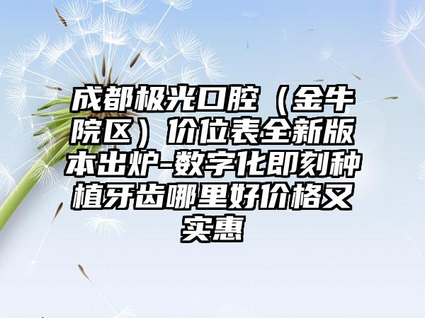 成都极光口腔（金牛院区）价位表全新版本出炉-数字化即刻种植牙齿哪里好价格又实惠