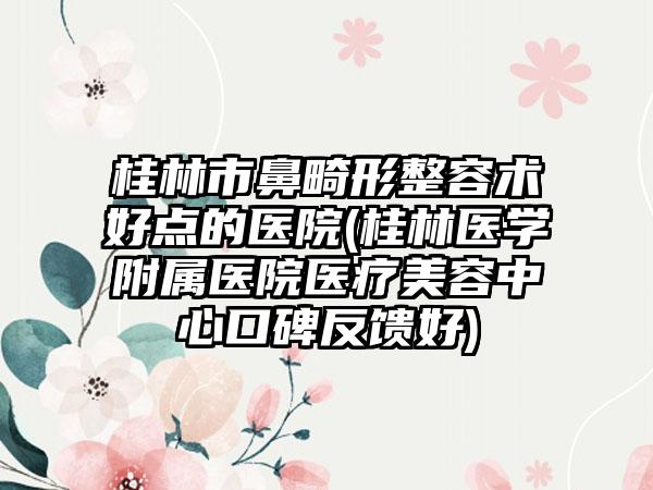 桂林市鼻畸形整容术好点的医院(桂林医学附属医院医疗美容中心口碑反馈好)