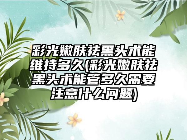 彩光嫩肤祛黑头术能维持多久(彩光嫩肤祛黑头术能管多久需要注意什么问题)
