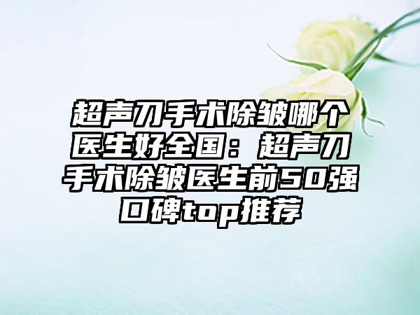 超声刀手术除皱哪个医生好全国：超声刀手术除皱医生前50强口碑top推荐