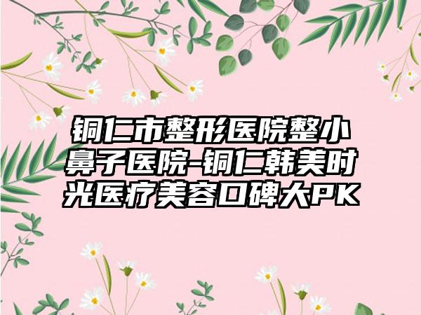 铜仁市整形医院整小鼻子医院-铜仁韩美时光医疗美容口碑大PK