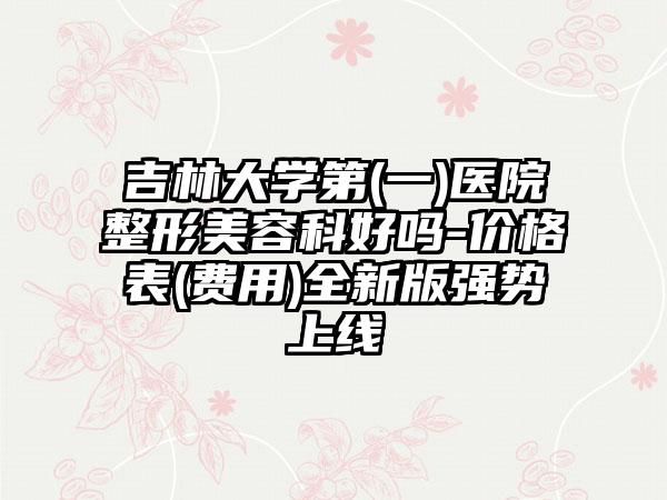 吉林大学第(一)医院整形美容科好吗-价格表(费用)全新版强势上线
