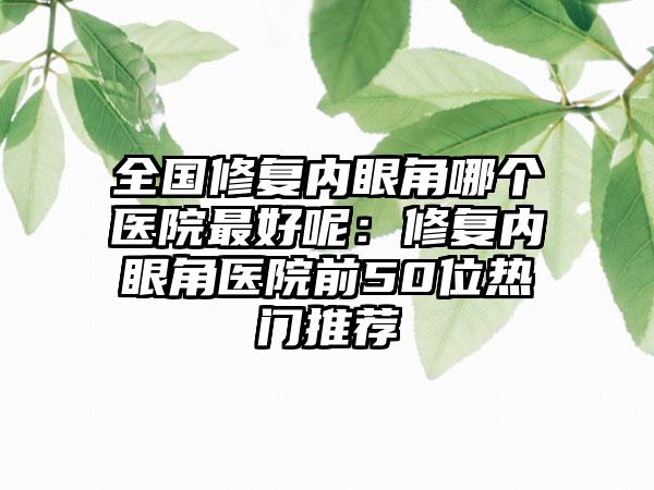 全国修复内眼角哪个医院最好呢：修复内眼角医院前50位热门推荐
