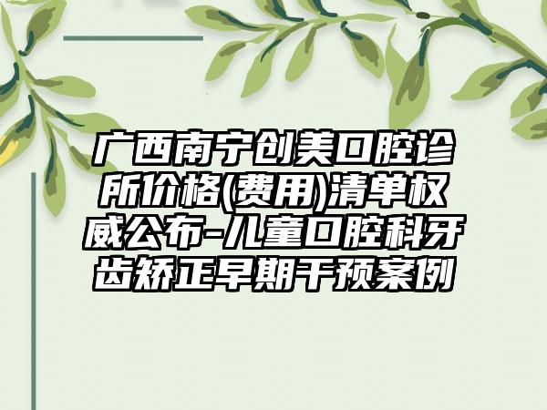 广西南宁创美口腔诊所价格(费用)清单权威公布-儿童口腔科牙齿矫正早期干预案例