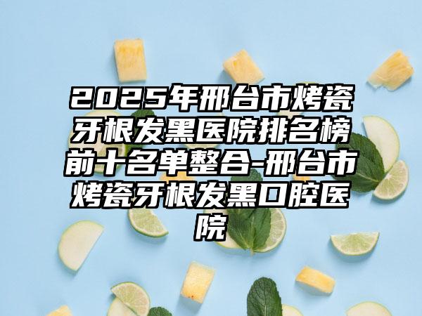 2025年邢台市烤瓷牙根发黑医院排名榜前十名单整合-邢台市烤瓷牙根发黑口腔医院