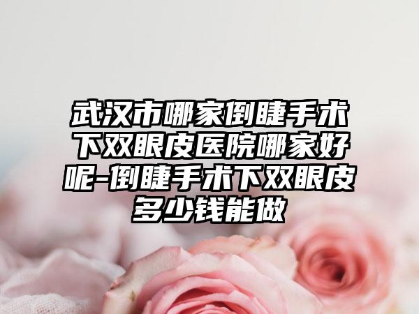 武汉市哪家倒睫手术下双眼皮医院哪家好呢-倒睫手术下双眼皮多少钱能做