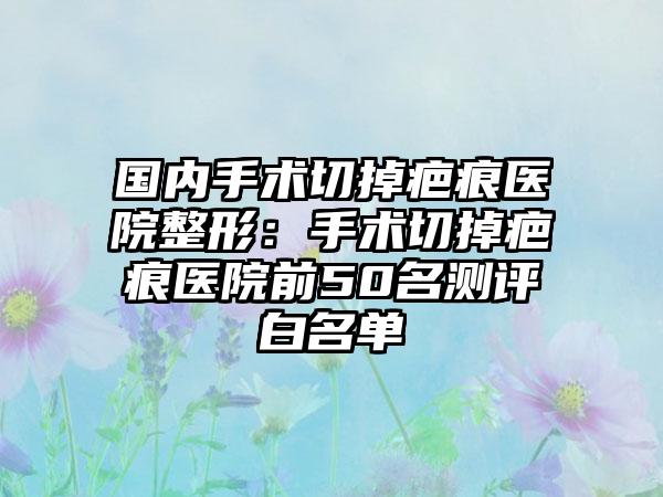 国内手术切掉疤痕医院整形：手术切掉疤痕医院前50名测评白名单