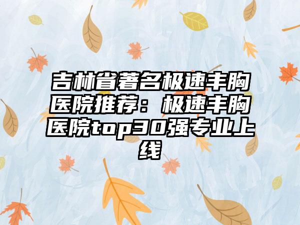 吉林省著名极速丰胸医院推荐：极速丰胸医院top30强专业上线