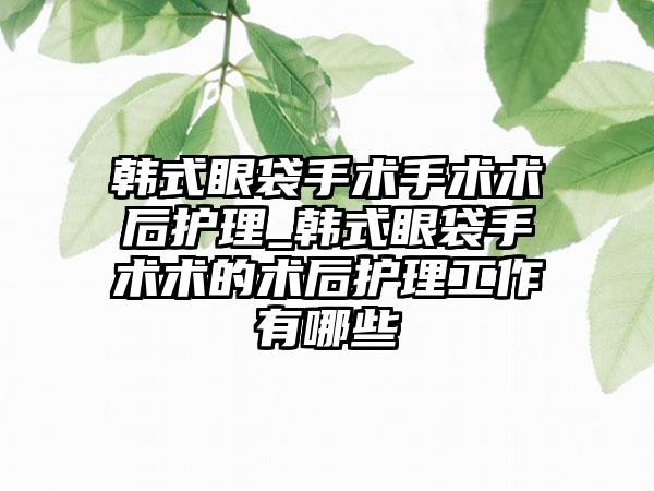 韩式眼袋手术手术术后护理_韩式眼袋手术术的术后护理工作有哪些