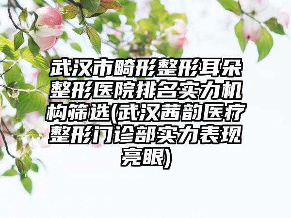 武汉市畸形整形耳朵整形医院排名实力机构筛选(武汉茜韵医疗整形门诊部实力表现亮眼)
