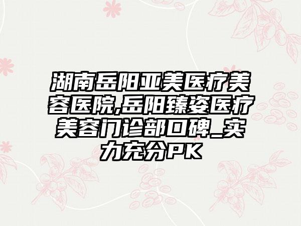 湖南岳阳亚美医疗美容医院,岳阳臻姿医疗美容门诊部口碑_实力充分PK
