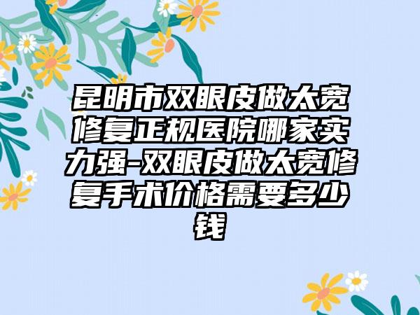 昆明市双眼皮做太宽修复正规医院哪家实力强-双眼皮做太宽修复手术价格需要多少钱