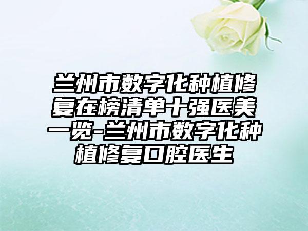兰州市数字化种植修复在榜清单十强医美一览-兰州市数字化种植修复口腔医生