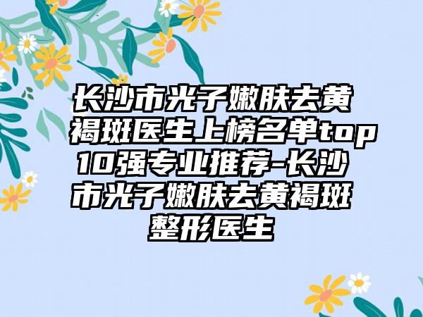 长沙市光子嫩肤去黄褐斑医生上榜名单top10强专业推荐-长沙市光子嫩肤去黄褐斑整形医生
