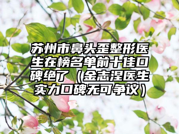 苏州市鼻头歪整形医生在榜名单前十佳口碑绝了（金志涅医生实力口碑无可争议）