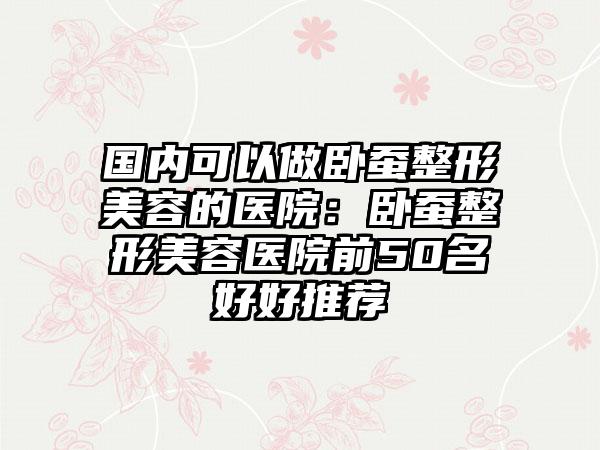 国内可以做卧蚕整形美容的医院：卧蚕整形美容医院前50名好好推荐