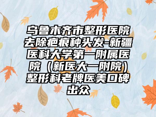 乌鲁木齐市整形医院去除疤痕种头发-新疆医科大学第一附属医院（新医大一附院）整形科老牌医美口碑出众