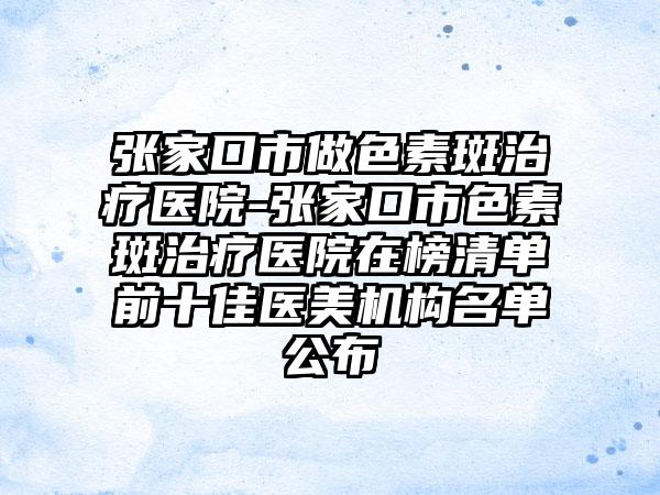 张家口市做色素斑治疗医院-张家口市色素斑治疗医院在榜清单前十佳医美机构名单公布