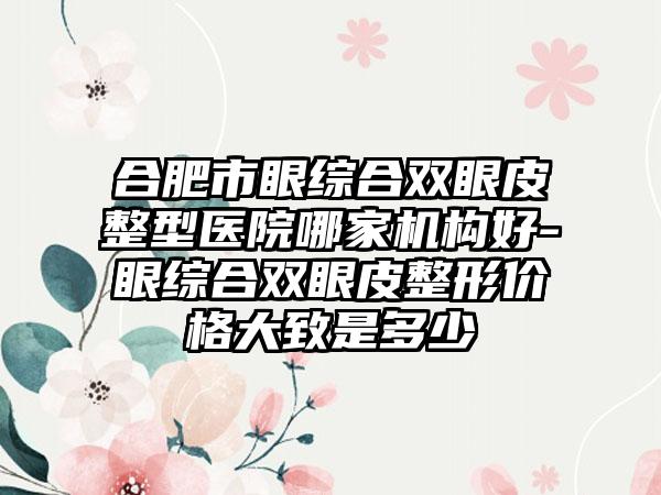 合肥市眼综合双眼皮整型医院哪家机构好-眼综合双眼皮整形价格大致是多少