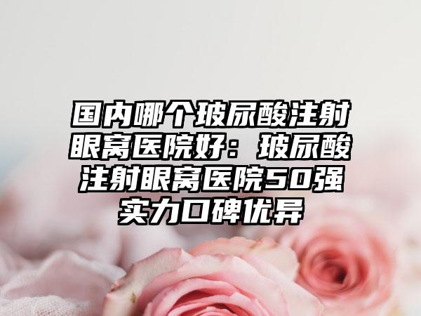 国内哪个玻尿酸注射眼窝医院好：玻尿酸注射眼窝医院50强实力口碑优异