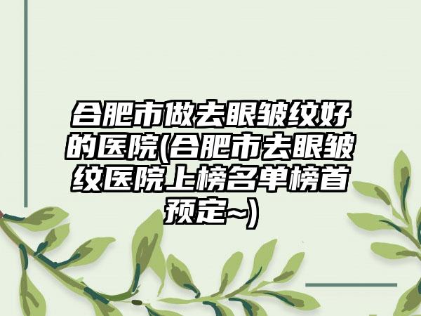 合肥市做去眼皱纹好的医院(合肥市去眼皱纹医院上榜名单榜首预定~)