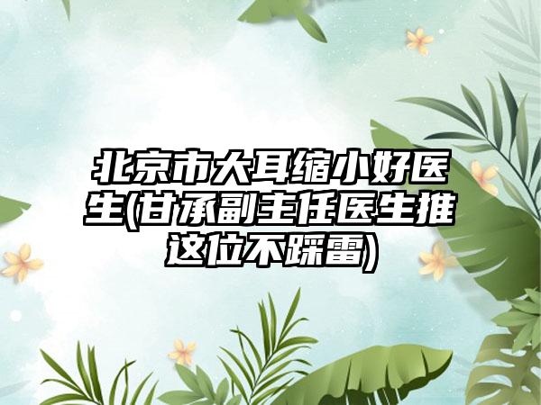 北京市大耳缩小好医生(甘承副主任医生推这位不踩雷)