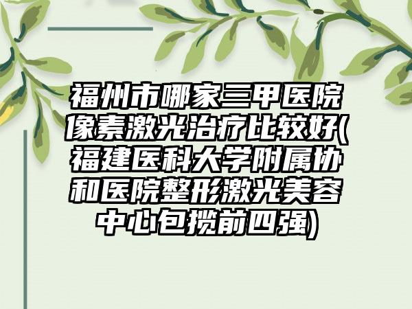 福州市哪家三甲医院像素激光治疗比较好(福建医科大学附属协和医院整形激光美容中心包揽前四强)