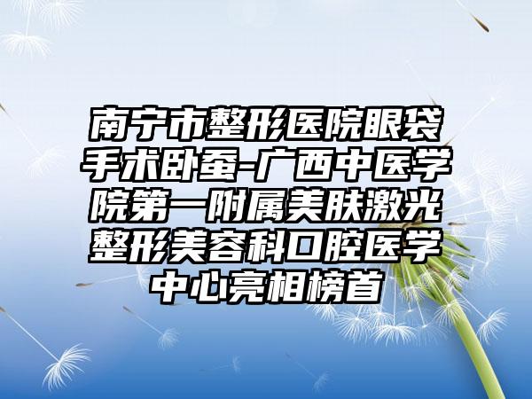 南宁市整形医院眼袋手术卧蚕-广西中医学院第一附属美肤激光整形美容科口腔医学中心亮相榜首