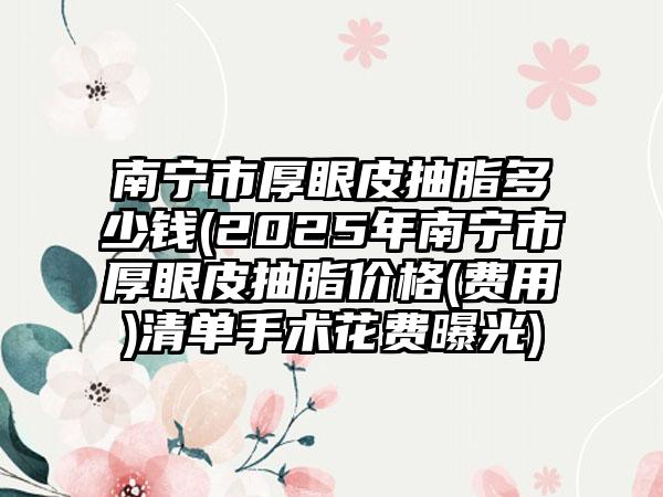 南宁市厚眼皮抽脂多少钱(2025年南宁市厚眼皮抽脂价格(费用)清单手术花费曝光)