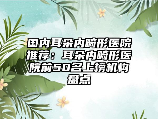 国内耳朵内畸形医院推荐：耳朵内畸形医院前50名上榜机构盘点