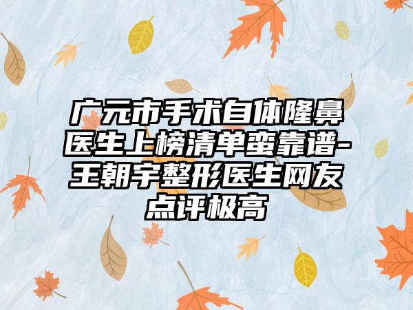 广元市手术自体隆鼻医生上榜清单蛮靠谱-王朝宇整形医生网友点评极高