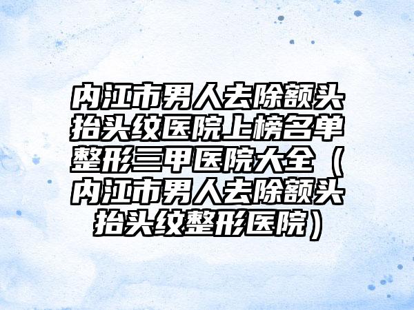 内江市男人去除额头抬头纹医院上榜名单整形三甲医院大全（内江市男人去除额头抬头纹整形医院）