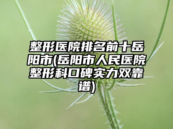 整形医院排名前十岳阳市(岳阳市人民医院整形科口碑实力双靠谱)