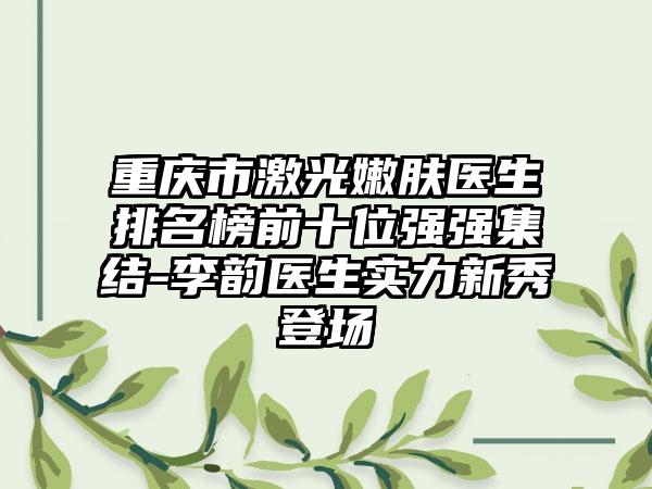 重庆市激光嫩肤医生排名榜前十位强强集结-李韵医生实力新秀登场