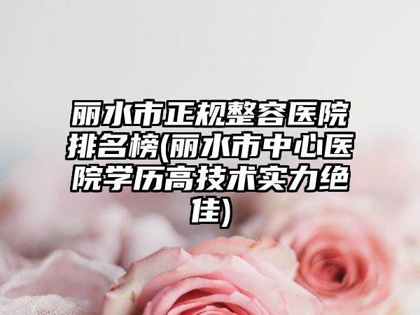 丽水市正规整容医院排名榜(丽水市中心医院学历高技术实力绝佳)