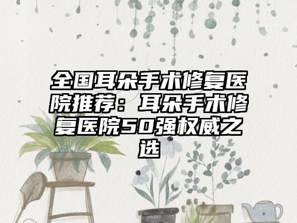 全国耳朵手术修复医院推荐：耳朵手术修复医院50强权威之选