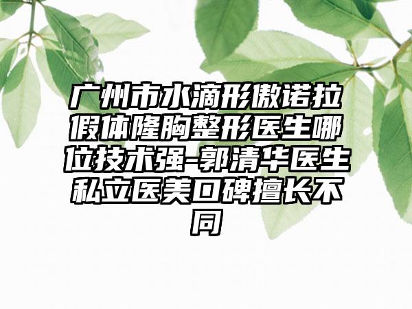 广州市水滴形傲诺拉假体隆胸整形医生哪位技术强-郭清华医生私立医美口碑擅长不同