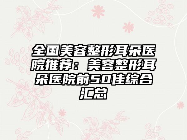全国美容整形耳朵医院推荐：美容整形耳朵医院前50佳综合汇总