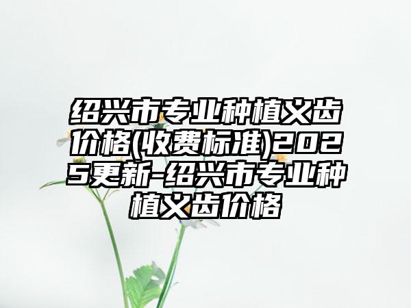 绍兴市专业种植义齿价格(收费标准)2025更新-绍兴市专业种植义齿价格