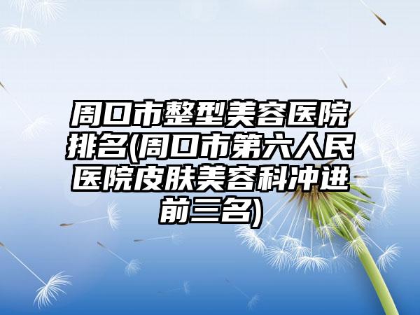 周口市整型美容医院排名(周口市第六人民医院皮肤美容科冲进前三名)