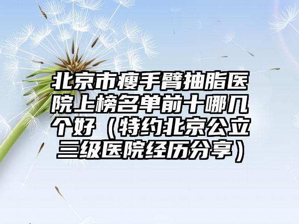 北京市瘦手臂抽脂医院上榜名单前十哪几个好（特约北京公立三级医院经历分享）