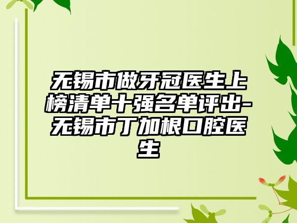 无锡市做牙冠医生上榜清单十强名单评出-无锡市丁加根口腔医生