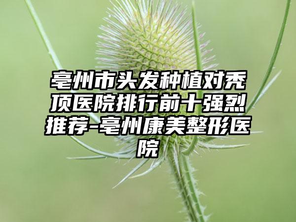 亳州市头发种植对秃顶医院排行前十强烈推荐-亳州康美整形医院