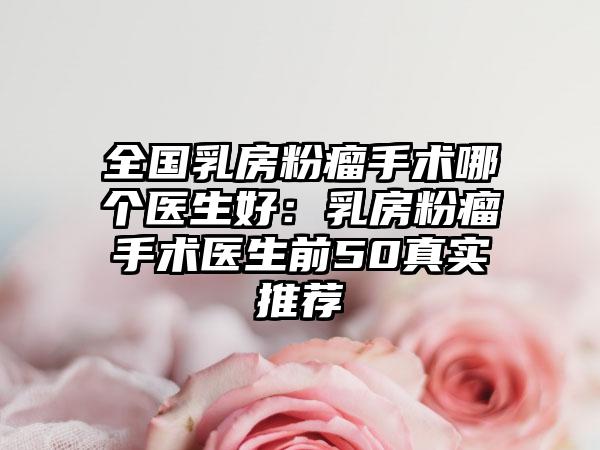 全国乳房粉瘤手术哪个医生好：乳房粉瘤手术医生前50真实推荐