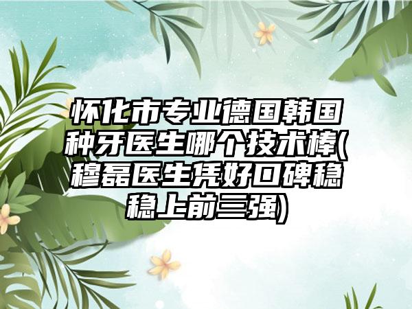 怀化市专业德国韩国种牙医生哪个技术棒(穆磊医生凭好口碑稳稳上前三强)