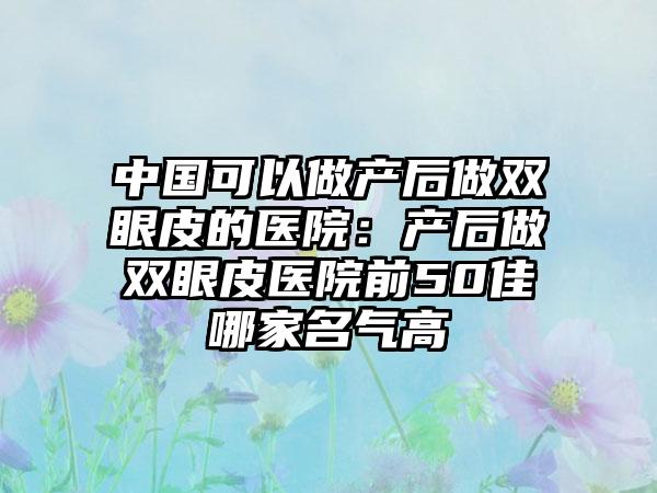 中国可以做产后做双眼皮的医院：产后做双眼皮医院前50佳哪家名气高