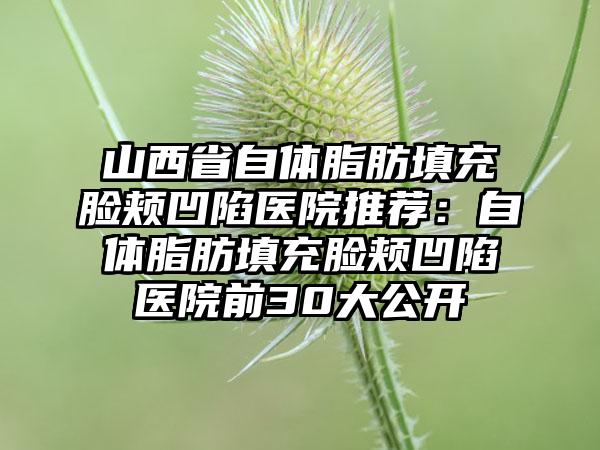 山西省自体脂肪填充脸颊凹陷医院推荐：自体脂肪填充脸颊凹陷医院前30大公开