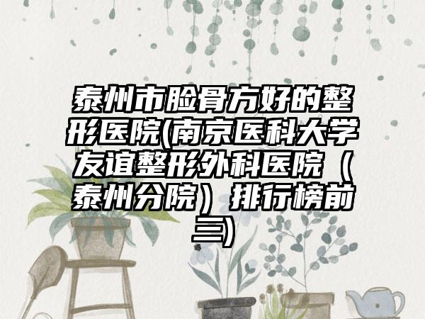 泰州市脸骨方好的整形医院(南京医科大学友谊整形外科医院（泰州分院）排行榜前三)