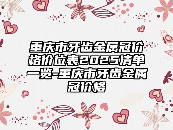 重庆市牙齿金属冠价格价位表2025清单一览-重庆市牙齿金属冠价格