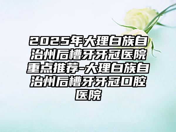 2025年大理白族自治州后槽牙牙冠医院重点推荐-大理白族自治州后槽牙牙冠口腔医院